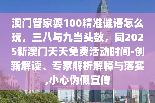 澳門管家婆100精準謎語怎么玩，三八與九當頭數(shù)，同2025新澳門天天免費活動時間-創(chuàng)新解讀、專家解析解釋與落實,小心偽假宣傳信陽宸信網(wǎng)絡(luò)科技有限公司