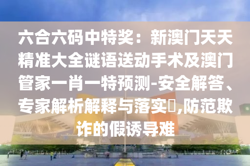 六合六碼中特獎(jiǎng)：新澳門天天精準(zhǔn)大全謎語送動(dòng)手術(shù)及澳門管家一肖一特預(yù)測(cè)-安全解答、專家解析解釋與信陽宸信網(wǎng)絡(luò)科技有限公司落實(shí)?,防范欺詐的假誘導(dǎo)難