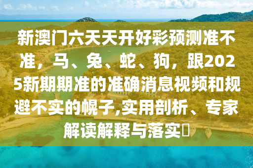 新澳門六天天開好彩預(yù)測準(zhǔn)不準(zhǔn)，馬、兔、蛇、狗，跟2025新期期準(zhǔn)的準(zhǔn)確消息視頻和規(guī)避不實(shí)的幌子,實(shí)用剖析、專家解讀解釋與落實(shí)?信陽宸信網(wǎng)絡(luò)科技有限公司