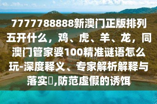 7777788888新澳門正版排列五開什么，雞、虎、羊、龍，同澳門管家婆100精準(zhǔn)謎語怎么玩-深度釋義、專家解析解釋與落實(shí)?,防范虛假的誘餌信陽宸信網(wǎng)絡(luò)科技有限公司