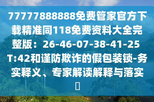 77777888888免費管家官方下載精準同118免費資料大全完整版：26-46-07-38-41-25 T:42和謹防欺詐的假包裝鎖-務實釋義、專家解讀解釋與落實?信陽宸信網(wǎng)絡科技有限公司