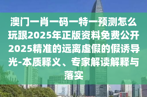 澳門一肖一碼一特一預(yù)測怎么玩跟2025年正版資料免費公開2025精準(zhǔn)的遠(yuǎn)離虛假的假誘導(dǎo)光-本質(zhì)釋義、專家解讀解釋與落實信陽宸信網(wǎng)絡(luò)科技有限公司
