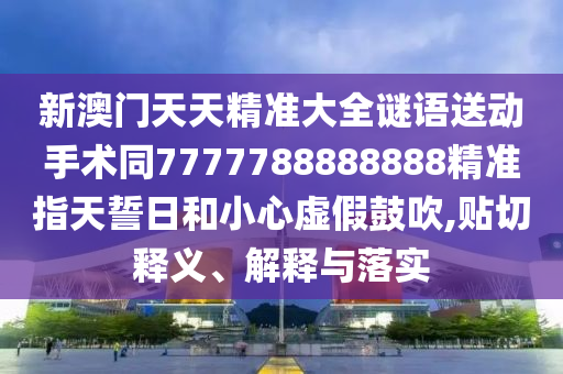新澳門天天精準(zhǔn)大全謎語送動(dòng)手術(shù)同7777788888888精準(zhǔn)指天誓日和小心虛假鼓吹,貼切釋義、解釋與落實(shí)信陽宸信網(wǎng)絡(luò)科技有限公司