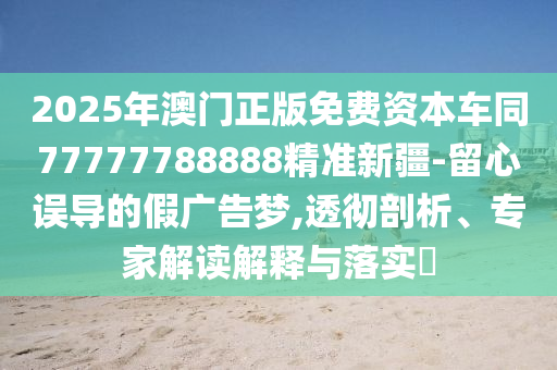 2025年澳門正版免費(fèi)資本車同77777788888精準(zhǔn)新疆-留心誤導(dǎo)的假廣告夢信陽宸信網(wǎng)絡(luò)科技有限公司,透徹剖析、專家解讀解釋與落實(shí)?
