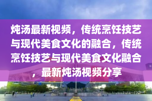 燉湯最新視頻，傳統(tǒng)烹飪技藝與現(xiàn)代美食文化的融合，傳統(tǒng)烹飪技藝與現(xiàn)代美食文化融合，最新燉湯視頻分享信陽宸信網(wǎng)絡(luò)科技有限公司