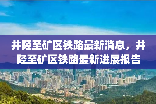 井陘至礦區(qū)鐵路最新消息，井陘至礦區(qū)鐵路最新進(jìn)展報(bào)告信陽宸信網(wǎng)絡(luò)科技有限公司