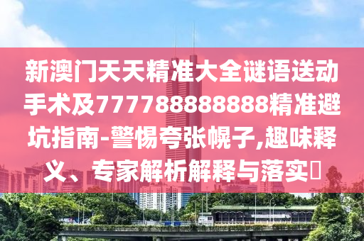 新澳門(mén)天天精準(zhǔn)大全謎語(yǔ)送動(dòng)手術(shù)及777788888888精準(zhǔn)避坑指南-警惕夸張幌子,趣味釋義、專(zhuān)家解析解釋與落實(shí)?信陽(yáng)宸信網(wǎng)絡(luò)科技有限公司