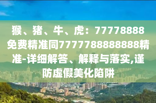 猴、豬、牛、虎：77778888免費精準(zhǔn)同7777788888888精準(zhǔn)-詳細(xì)解答、解釋與落實,謹(jǐn)防虛假美化陷阱信陽宸信網(wǎng)絡(luò)科技有限公司
