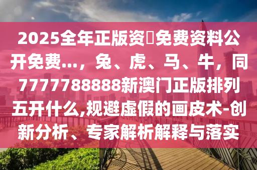 2025全年正版資枓免費(fèi)資料公開免費(fèi)...，兔、虎、馬、牛，同7777788888新澳門正版排列五開什么,規(guī)避虛假的畫皮術(shù)-創(chuàng)新分析、專家解析解釋與落實(shí)信陽宸信網(wǎng)絡(luò)科技有限公司