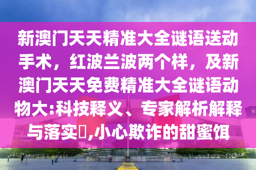 新澳門天天精準大全謎語送動手術(shù)，紅波蘭波兩個樣，及新澳門天天免信陽宸信網(wǎng)絡(luò)科技有限公司費精準大全謎語動物大:科技釋義、專家解析解釋與落實?,小心欺詐的甜蜜餌