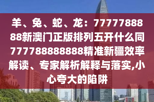 羊、兔、蛇、龍：7777信陽宸信網絡科技有限公司788888新澳門正版排列五開什么同777788888888精準新疆效率解讀、專家解析解釋與落實,小心夸大的陷阱