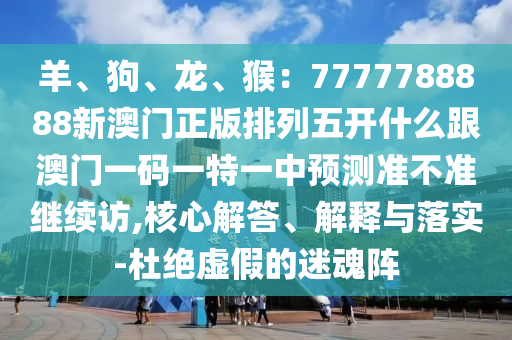 羊、狗、龍、猴：7777788888新澳門(mén)正版排列五開(kāi)什么跟澳門(mén)一碼一特一中預(yù)測(cè)準(zhǔn)不準(zhǔn)繼續(xù)訪,核心解答、解釋與落實(shí)-杜絕虛假的迷魂陣信陽(yáng)宸信網(wǎng)絡(luò)科技有限公司