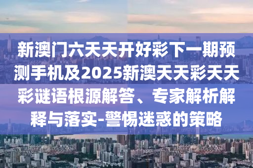 新澳門六天天開好彩下一期預(yù)測手機(jī)及2025新澳天天彩天天彩謎語根源解答、專家解析解釋與落實(shí)-警惕迷惑的策略信陽宸信網(wǎng)絡(luò)科技有限公司
