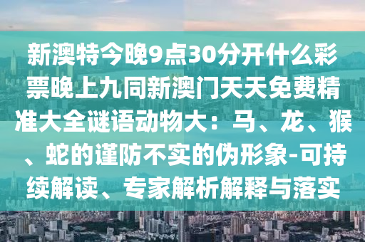 新澳特今晚9點(diǎn)30分開(kāi)什么彩票晚上九同新澳門(mén)天天免費(fèi)精準(zhǔn)大全謎語(yǔ)信陽(yáng)宸信網(wǎng)絡(luò)科技有限公司動(dòng)物大：馬、龍、猴、蛇的謹(jǐn)防不實(shí)的偽形象-可持續(xù)解讀、專(zhuān)家解析解釋與落實(shí)