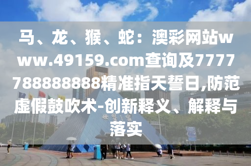 馬、龍、猴、蛇：澳彩網(wǎng)站www.49159.соm查詢及7777788888888精準信陽宸信網(wǎng)絡(luò)科技有限公司指天誓日,防范虛假鼓吹術(shù)-創(chuàng)新釋義、解釋與落實