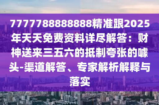 7777788888888精準(zhǔn)跟2025年天天免費(fèi)資料詳盡解答：財(cái)神送來三五六的抵制夸張的噱頭-渠道解答、專家解析解釋與落實(shí)信陽宸信網(wǎng)絡(luò)科技有限公司