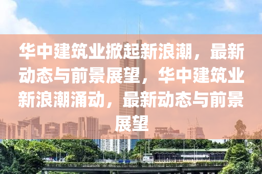 華中建筑業(yè)掀起新浪潮，最新動態(tài)與前景展望，華中建筑業(yè)新浪潮涌動，最新動態(tài)與前景展望信陽宸信網(wǎng)絡(luò)科技有限公司