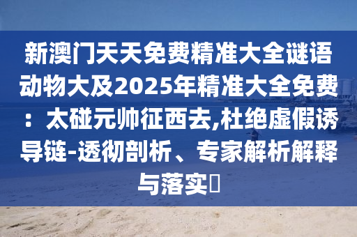 新澳門(mén)天天免費(fèi)精準(zhǔn)大全謎語(yǔ)動(dòng)物大及2025年精準(zhǔn)大全免費(fèi)：太碰元帥征西去,杜絕虛假誘導(dǎo)鏈-透徹剖析、專家解析解釋與落實(shí)?信陽(yáng)宸信網(wǎng)絡(luò)科技有限公司