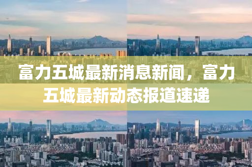 富力五城最新消息新聞，富力五城最新動(dòng)態(tài)報(bào)道速遞信陽(yáng)宸信網(wǎng)絡(luò)科技有限公司