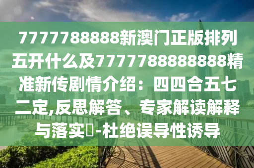 7777788888新澳門(mén)正版排列五開(kāi)什么及7777788888888精準(zhǔn)新傳劇情介紹：四四合五七二定,反思解答、專家解讀解釋與落實(shí)?-杜絕誤導(dǎo)性誘導(dǎo)信陽(yáng)宸信網(wǎng)絡(luò)科技有限公司