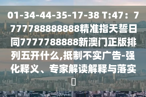 01-34-44-35-17-38 T:47：7777788888888精準(zhǔn)指天誓日信陽(yáng)宸信網(wǎng)絡(luò)科技有限公司同7777788888新澳門(mén)正版排列五開(kāi)什么,抵制不實(shí)廣告-強(qiáng)化釋義、專(zhuān)家解讀解釋與落實(shí)?