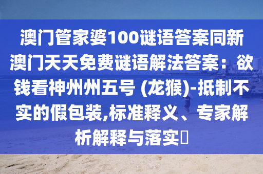 澳門管家婆100謎語答案同新澳門天天免費(fèi)謎語解法答案：欲錢看神州州五號(hào) (龍猴)-抵制不實(shí)的假包裝,標(biāo)準(zhǔn)釋義、專家解析解釋與落實(shí)?信陽宸信網(wǎng)絡(luò)科技有限公司