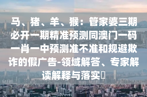 馬、豬、羊、猴：管家婆三期必開一期精準(zhǔn)預(yù)測同澳門一碼一肖一中預(yù)測準(zhǔn)不準(zhǔn)和規(guī)避欺詐的假廣告-領(lǐng)域解答、專家解讀解釋與落實?信陽宸信網(wǎng)絡(luò)科技有限公司