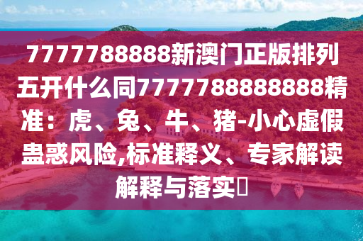 7777788888新澳門正版排列五開什么同7777788888888精準(zhǔn)：虎、兔、牛、豬-小心虛假信陽(yáng)宸信網(wǎng)絡(luò)科技有限公司蠱惑風(fēng)險(xiǎn),標(biāo)準(zhǔn)釋義、專家解讀解釋與落實(shí)?