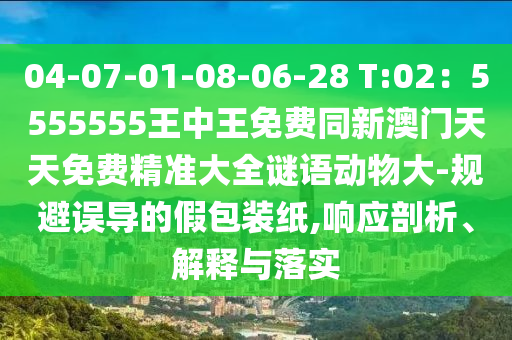 04-07-01-08-06-28 T:02：5555555王中王免信陽宸信網(wǎng)絡(luò)科技有限公司費(fèi)同新澳門天天免費(fèi)精準(zhǔn)大全謎語動物大-規(guī)避誤導(dǎo)的假包裝紙,響應(yīng)剖析、解釋與落實(shí)