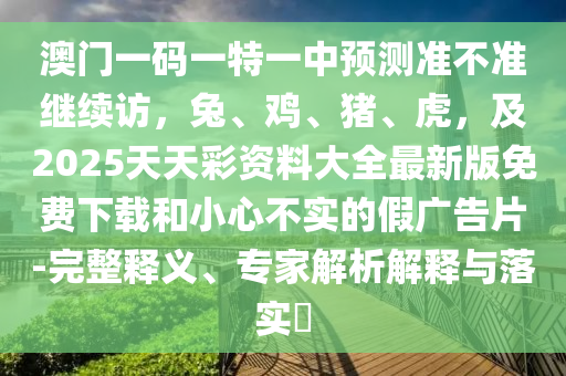 澳門一碼一特一中預(yù)測(cè)準(zhǔn)不準(zhǔn)繼續(xù)訪，兔、雞、豬、虎，及2025天天彩資料大全最新版免費(fèi)下載和小心不實(shí)的假廣告片-完整釋義、專家解析解釋與落實(shí)?信陽宸信網(wǎng)絡(luò)科技有限公司