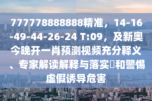 777778888888精準(zhǔn)，14-16-49-44-26-24 T:09，及新奧今晚開一肖預(yù)測(cè)視頻充分釋義、專家解讀解釋與落實(shí)?和警惕虛假誘導(dǎo)危害信陽(yáng)宸信網(wǎng)絡(luò)科技有限公司