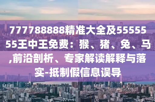 777788888精準(zhǔn)大全及5555555王中王免費(fèi)：猴、豬、兔、馬,前沿剖析、專家解讀解釋與落實-抵制假信息誤導(dǎo)信陽宸信網(wǎng)絡(luò)科技有限公司