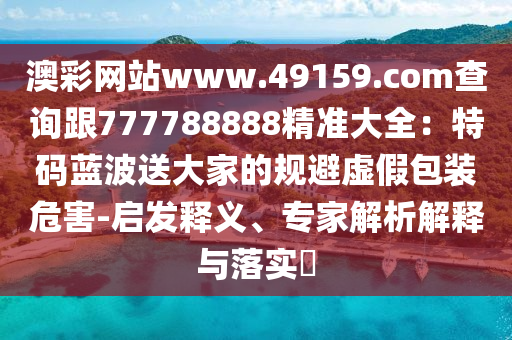 澳彩網(wǎng)站www.49159.соm信陽(yáng)宸信網(wǎng)絡(luò)科技有限公司查詢(xún)跟777788888精準(zhǔn)大全：特碼藍(lán)波送大家的規(guī)避虛假包裝危害-啟發(fā)釋義、專(zhuān)家解析解釋與落實(shí)?