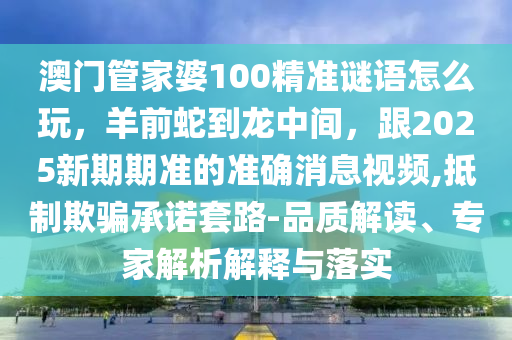 澳門管家信陽宸信網(wǎng)絡(luò)科技有限公司婆100精準謎語怎么玩，羊前蛇到龍中間，跟2025新期期準的準確消息視頻,抵制欺騙承諾套路-品質(zhì)解讀、專家解析解釋與落實