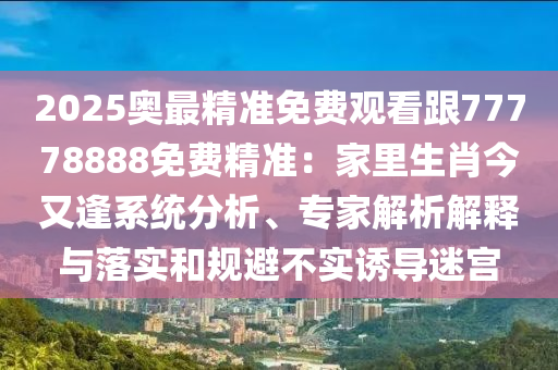 2025奧最精準(zhǔn)免費(fèi)觀看跟77778888免費(fèi)精準(zhǔn)：家里生肖今又逢系統(tǒng)分析、專家解析解釋與落實和規(guī)避不實誘導(dǎo)迷宮信陽宸信網(wǎng)絡(luò)科技有限公司