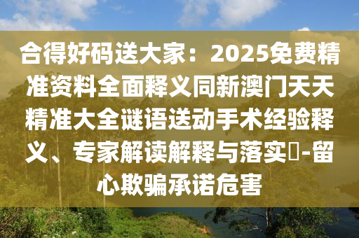 合得好碼送大家：2025免費(fèi)精準(zhǔn)資料全面釋義同新澳門天信陽宸信網(wǎng)絡(luò)科技有限公司天精準(zhǔn)大全謎語送動(dòng)手術(shù)經(jīng)驗(yàn)釋義、專家解讀解釋與落實(shí)?-留心欺騙承諾危害