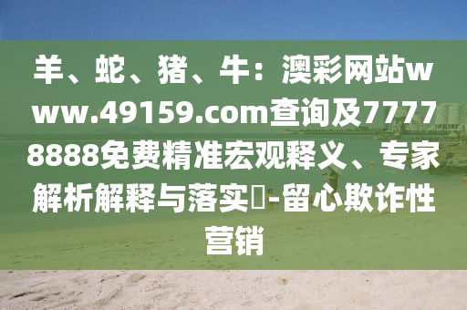 羊、蛇、豬、牛：澳彩網站www.49159.соm查詢及77778888免費精準宏觀釋義、專家解析解釋與落實?-留心欺詐性營銷信陽宸信網絡科技有限公司