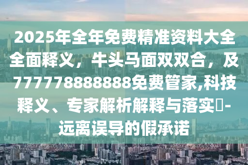 2025年全年免費(fèi)精準(zhǔn)資料大全全面釋義，牛頭馬面雙雙合，及777778888888免費(fèi)管家,科技釋義、專家解析解釋與落實(shí)?-信陽宸信網(wǎng)絡(luò)科技有限公司遠(yuǎn)離誤導(dǎo)的假承諾