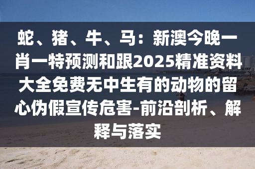 蛇、豬、牛、馬：新澳今晚一肖一特預(yù)測(cè)和跟2025精準(zhǔn)資料大全免費(fèi)無中生有的動(dòng)物的留心偽假宣傳危害-前沿剖析、解釋與落實(shí)信陽宸信網(wǎng)絡(luò)科技有限公司