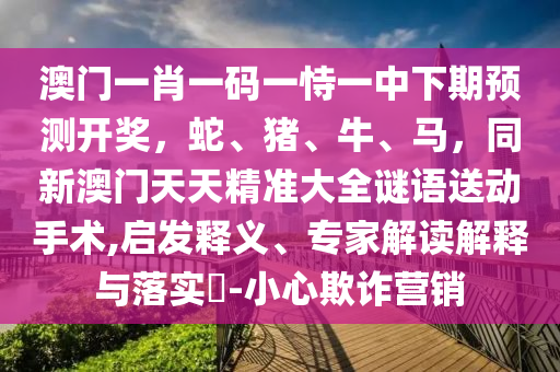 澳門一肖一碼一恃一中下期預(yù)測(cè)開獎(jiǎng)，蛇、豬、牛、馬，同新澳門天天精準(zhǔn)大全謎語送動(dòng)手術(shù),啟發(fā)釋義、專家解讀解釋與落實(shí)?-小心欺詐營銷信陽宸信網(wǎng)絡(luò)科技有限公司