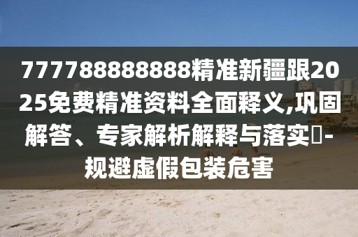 7777888信陽(yáng)宸信網(wǎng)絡(luò)科技有限公司88888精準(zhǔn)新疆跟2025免費(fèi)精準(zhǔn)資料全面釋義,鞏固解答、專家解析解釋與落實(shí)?-規(guī)避虛假包裝危害