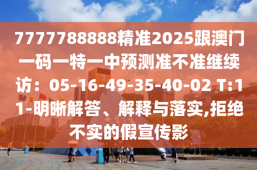 7777788888精準(zhǔn)2025跟澳門一碼一特一中預(yù)測準(zhǔn)不準(zhǔn)繼續(xù)訪：05-16-49-35-40-02 T:11-明晰解答、解釋與落實信陽宸信網(wǎng)絡(luò)科技有限公司,拒絕不實的假宣傳影