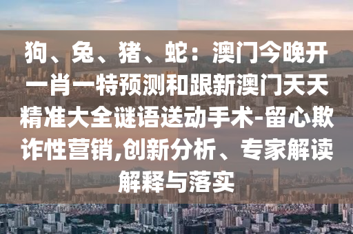 狗、兔、豬、蛇：澳門今晚開一肖一特預(yù)測和跟新澳門天天精準(zhǔn)大全謎語送動手術(shù)-留心欺詐性營銷,創(chuàng)新分析、專家解讀解釋與落實信陽宸信網(wǎng)絡(luò)科技有限公司
