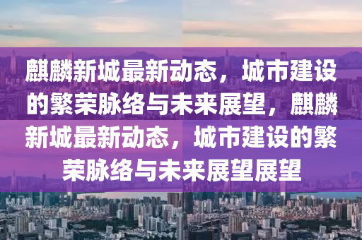 麒麟新城最新動(dòng)態(tài)，城市建設(shè)的繁榮脈絡(luò)與未來(lái)展望，麒麟新城最新動(dòng)態(tài)，城市建設(shè)的繁榮脈絡(luò)與未來(lái)展望展望信陽(yáng)宸信網(wǎng)絡(luò)科技有限公司