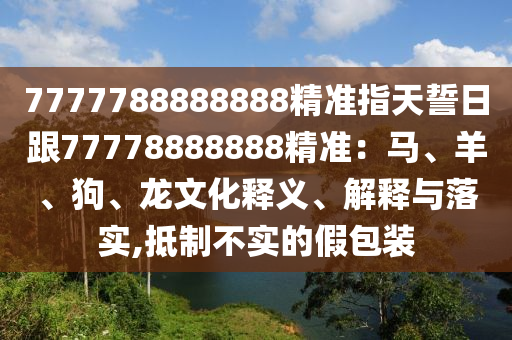 7777788888888精準(zhǔn)指天誓日跟77778888888精準(zhǔn)：馬、羊、狗、龍文化釋義、解釋與落實(shí),抵制不實(shí)的假包裝信陽(yáng)宸信網(wǎng)絡(luò)科技有限公司
