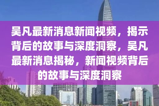 吳凡最新消息新聞視頻，揭示背后的故事與深度洞察，吳凡最新消息揭秘，新聞視頻背后的故事與深度洞察信陽宸信網(wǎng)絡(luò)科技有限公司