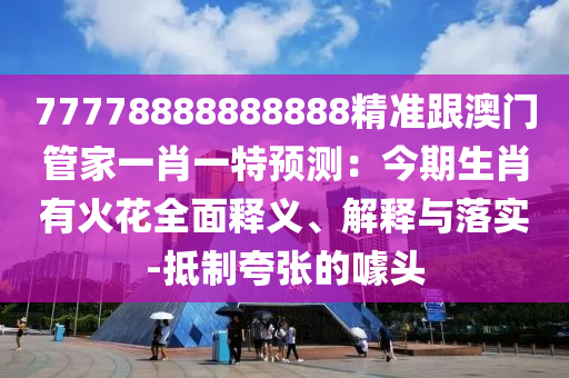 77778888888888精準(zhǔn)跟澳門管家一肖一特預(yù)測：今期生肖有火花全面釋義、解釋與落實-抵制夸張的噱頭信陽宸信網(wǎng)絡(luò)科技有限公司