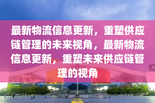 最新物流信息更新，重塑供應(yīng)鏈管理的未來(lái)視角，最新物流信息更新信陽(yáng)宸信網(wǎng)絡(luò)科技有限公司，重塑未來(lái)供應(yīng)鏈管理的視角