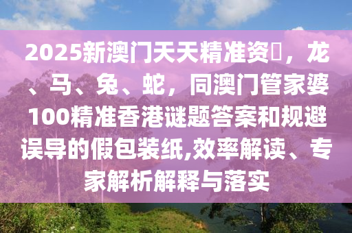 2025新澳門天天精準(zhǔn)資枓，龍、馬、兔、蛇，同澳門管家婆100精準(zhǔn)香港謎題答案和規(guī)避誤導(dǎo)的假包裝紙,效率解讀、專家解析解釋與落實(shí)信陽宸信網(wǎng)絡(luò)科技有限公司