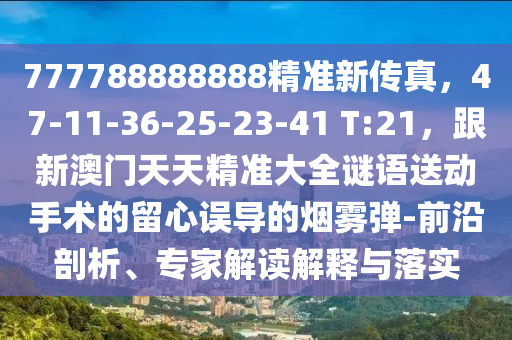 777788888888精準(zhǔn)新傳真，47-11-36-25-23-41信陽宸信網(wǎng)絡(luò)科技有限公司 T:21，跟新澳門天天精準(zhǔn)大全謎語送動(dòng)手術(shù)的留心誤導(dǎo)的煙霧彈-前沿剖析、專家解讀解釋與落實(shí)